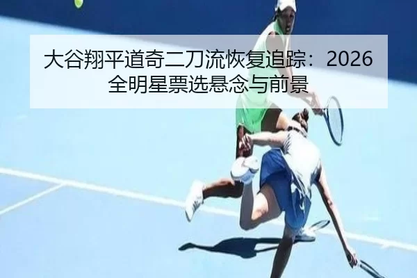 大谷翔平道奇二刀流恢复追踪：2026全明星票选悬念与前景