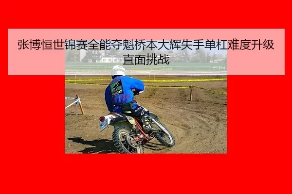 张博恒世锦赛全能夺魁桥本大辉失手单杠难度升级直面挑战